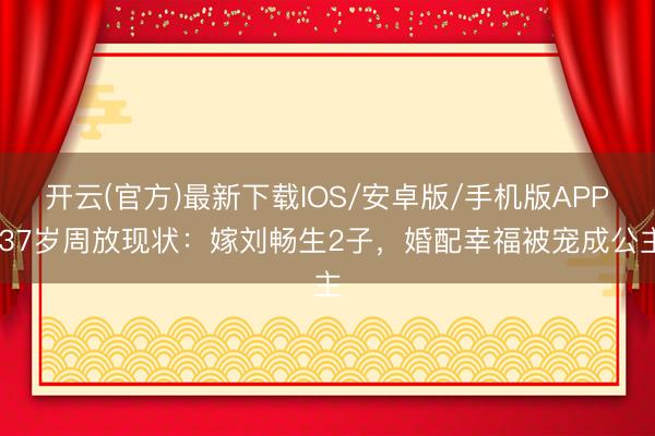 开云(官方)最新下载IOS/安卓版/手机版APP 37岁周放现状：嫁刘畅生2子，婚配幸福被宠成公主