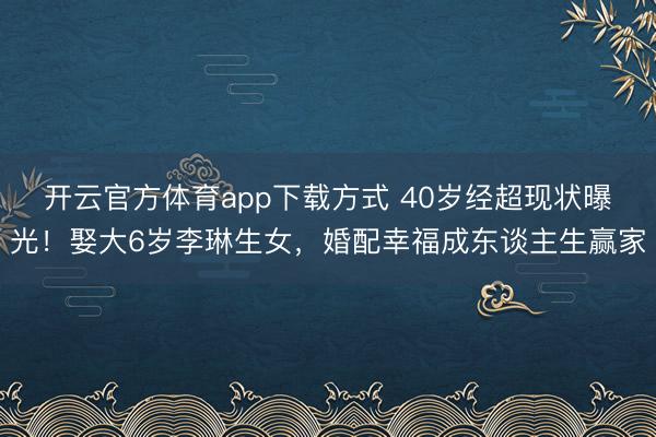 开云官方体育app下载方式 40岁经超现状曝光！娶大6岁李琳生女，婚配幸福成东谈主生赢家