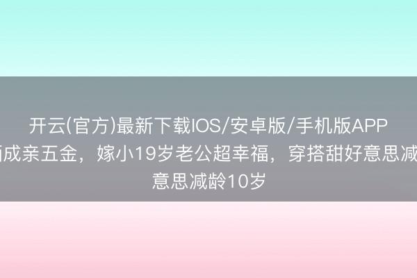 开云(官方)最新下载IOS/安卓版/手机版APP 金莎晒成亲五金，嫁小19岁老公超幸福，穿搭甜好意思减龄10岁