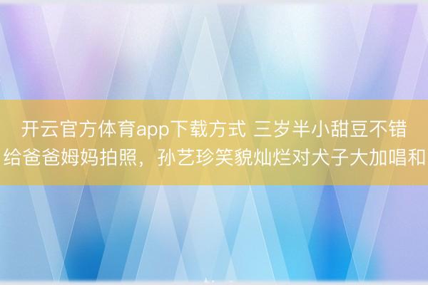 开云官方体育app下载方式 三岁半小甜豆不错给爸爸姆妈拍照，孙艺珍笑貌灿烂对犬子大加唱和