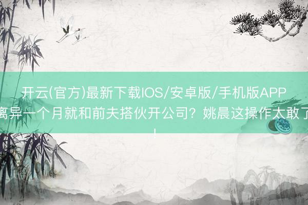 开云(官方)最新下载IOS/安卓版/手机版APP 离异一个月就和前夫搭伙开公司?姚晨这操作太敢了!