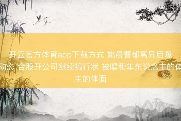 开云官方体育app下载方式 姚晨曹郁离异后曝新动态 合股开公司继续搞行状 被唱和年东说念主的体面