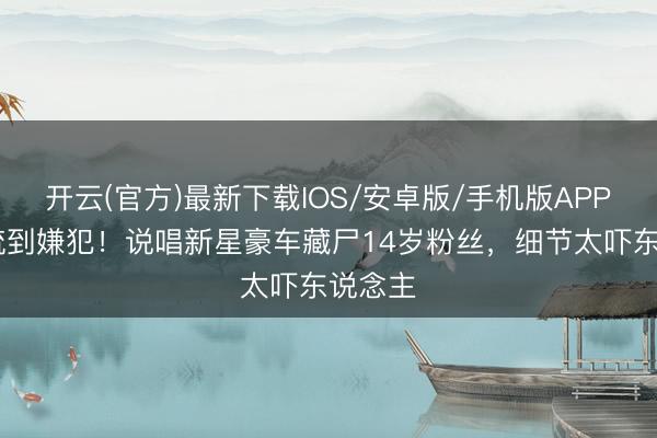开云(官方)最新下载IOS/安卓版/手机版APP 从顶流到嫌犯！说唱新星豪车藏尸14岁粉丝，细节太吓东说念主