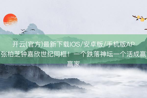 开云(官方)最新下载IOS/安卓版/手机版APP 张柏芝钟嘉欣世纪同框！一个跌落神坛一个活成赢家