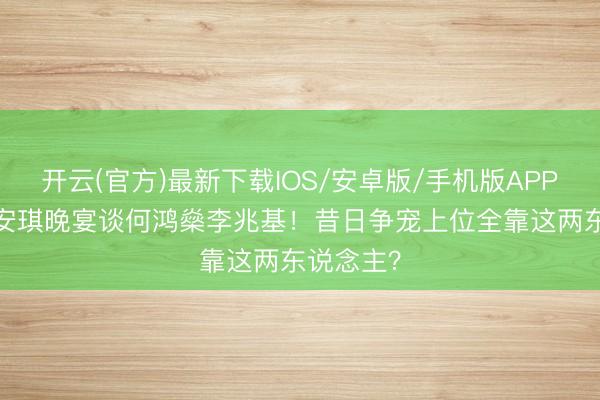 开云(官方)最新下载IOS/安卓版/手机版APP 65岁梁安琪晚宴谈何鸿燊李兆基！昔日争宠上位全靠这两东说念主？