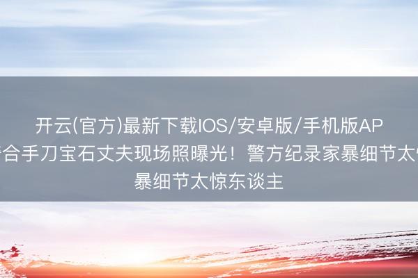开云(官方)最新下载IOS/安卓版/手机版APP 张雨绮合手刀宝石丈夫现场照曝光！警方纪录家暴细节太惊东谈主