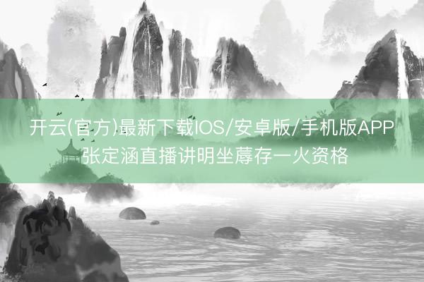 开云(官方)最新下载IOS/安卓版/手机版APP 张定涵直播讲明坐蓐存一火资格