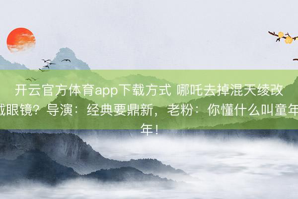开云官方体育app下载方式 哪吒去掉混天绫改戴眼镜？导演：经典要鼎新，老粉：你懂什么叫童年！
