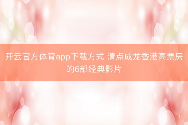 开云官方体育app下载方式 清点成龙香港高票房的6部经典影片
