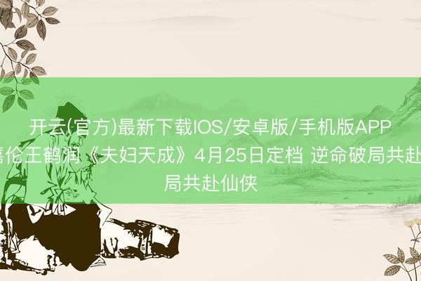 开云(官方)最新下载IOS/安卓版/手机版APP 任嘉伦王鹤润《夫妇天成》4月25日定档 逆命破局共赴仙侠