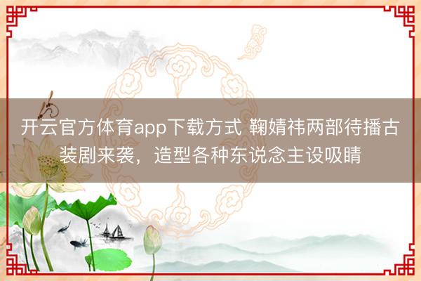 开云官方体育app下载方式 鞠婧祎两部待播古装剧来袭，造型各种东说念主设吸睛