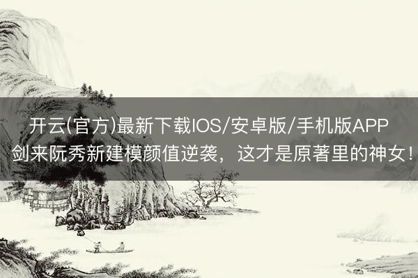 开云(官方)最新下载IOS/安卓版/手机版APP 剑来阮秀新建模颜值逆袭，这才是原著里的神女！