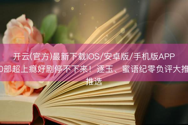 开云(官方)最新下载IOS/安卓版/手机版APP 10部超上瘾好剧停不下来！逐玉、蜜语纪零负评大推选