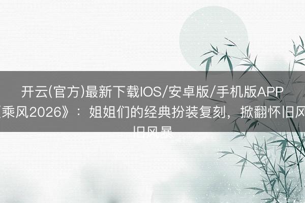 开云(官方)最新下载IOS/安卓版/手机版APP 《乘风2026》：姐姐们的经典扮装复刻，掀翻怀旧风暴