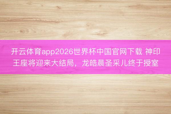 开云体育app2026世界杯中国官网下载 神印王座将迎来大结局，龙皓晨圣采儿终于授室