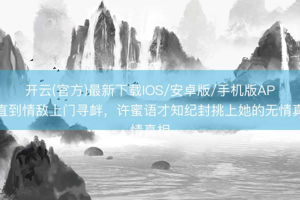 开云(官方)最新下载IOS/安卓版/手机版APP 直到情敌上门寻衅,许蜜语才知纪封挑上她的无情真相