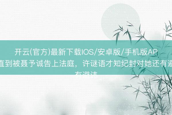 开云(官方)最新下载IOS/安卓版/手机版APP 直到被聂予诚告上法庭，许谜语才知纪封对她还有避讳