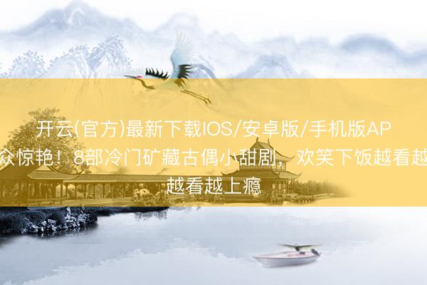 开云(官方)最新下载IOS/安卓版/手机版APP 小众惊艳！8部冷门矿藏古偶小甜剧，欢笑下饭越看越上瘾