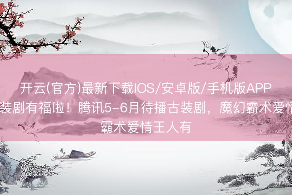 开云(官方)最新下载IOS/安卓版/手机版APP 可爱古装剧有福啦！腾讯5-6月待播古装剧，魔幻霸术爱情王人有