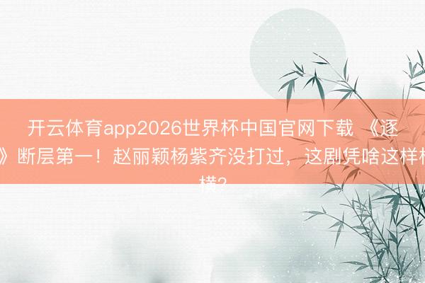 开云体育app2026世界杯中国官网下载 《逐玉》断层第一!赵丽颖杨紫齐没打过,这剧凭啥这样横?