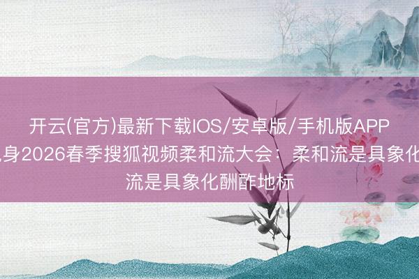 开云(官方)最新下载IOS/安卓版/手机版APP 张向阳现身2026春季搜狐视频柔和流大会：柔和流是具象化酬酢地标