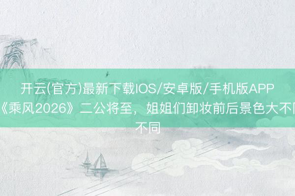 开云(官方)最新下载IOS/安卓版/手机版APP 《乘风2026》二公将至，姐姐们卸妆前后景色大不同