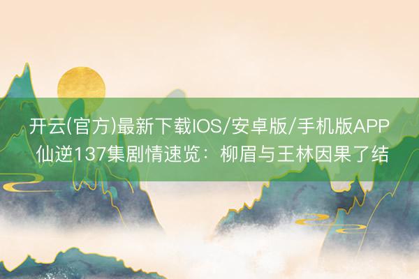 开云(官方)最新下载IOS/安卓版/手机版APP 仙逆137集剧情速览：柳眉与王林因果了结