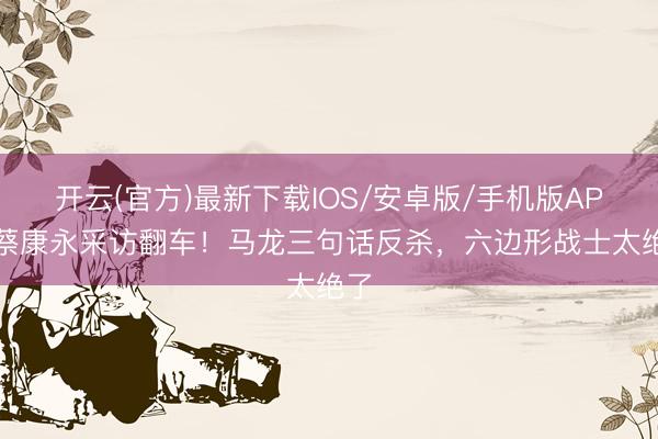 开云(官方)最新下载IOS/安卓版/手机版APP 蔡康永采访翻车！马龙三句话反杀，六边形战士太绝了