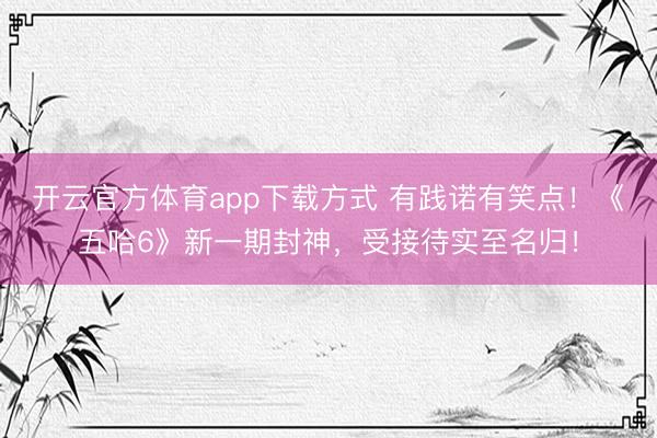开云官方体育app下载方式 有践诺有笑点！《五哈6》新一期封神，受接待实至名归！