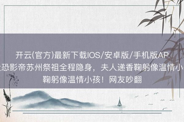 开云(官方)最新下载IOS/安卓版/手机版APP 刘嘉玲带社恐影帝苏州祭祖全程隐身，夫人递香鞠躬像温情小孩！网友吵翻