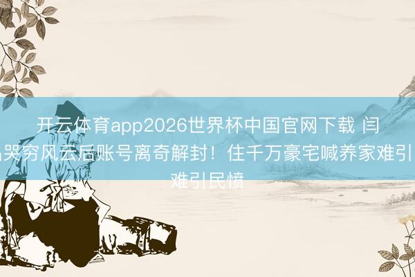开云体育app2026世界杯中国官网下载 闫学晶哭穷风云后账号离奇解封！住千万豪宅喊养家难引民愤