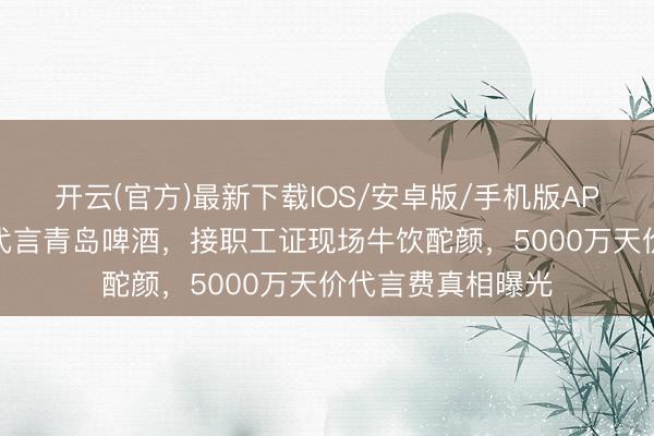 开云(官方)最新下载IOS/安卓版/手机版APP 黄晓明穿婚纱代言青岛啤酒,接职工证现场牛饮酡颜,5000万天价代言费真相曝光