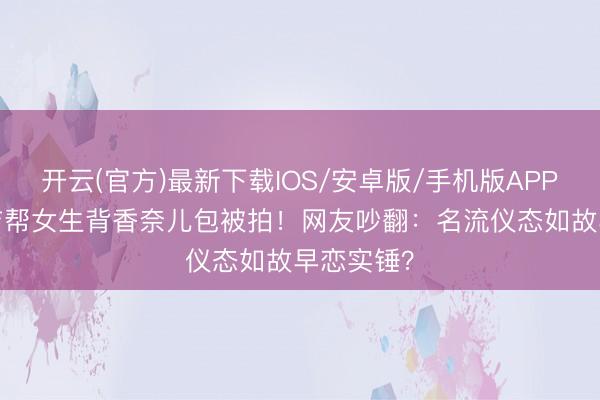 开云(官方)最新下载IOS/安卓版/手机版APP 14岁安吉帮女生背香奈儿包被拍！网友吵翻：名流仪态如故早恋实锤？
