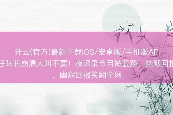开云(官方)最新下载IOS/安卓版/手机版APP 孙怡再任队长崩溃大叫不要！夜深录节目被套路，幽默回报笑翻全网