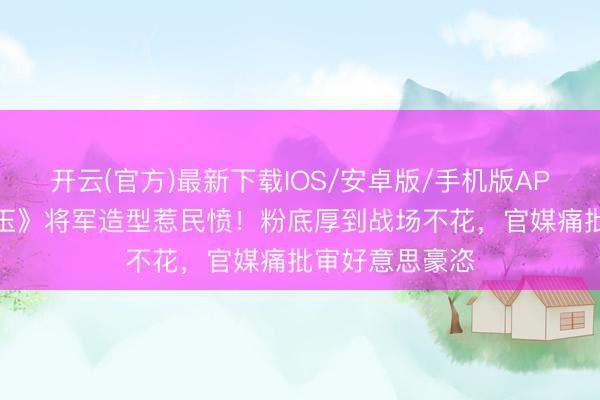 开云(官方)最新下载IOS/安卓版/手机版APP 张凌赫《逐玉》将军造型惹民愤！粉底厚到战场不花，官媒痛批审好意思豪恣