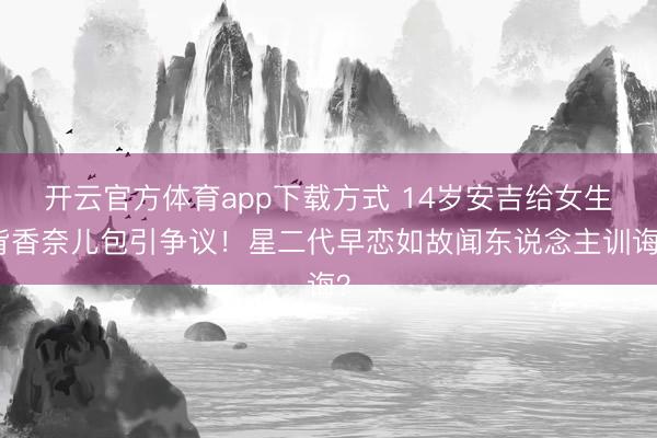 开云官方体育app下载方式 14岁安吉给女生背香奈儿包引争议！星二代早恋如故闻东说念主训诲？