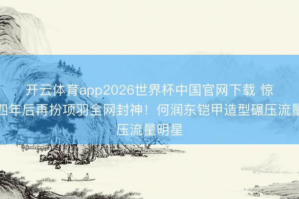 开云体育app2026世界杯中国官网下载 惊！十四年后再扮项羽全网封神！何润东铠甲造型碾压流量明星
