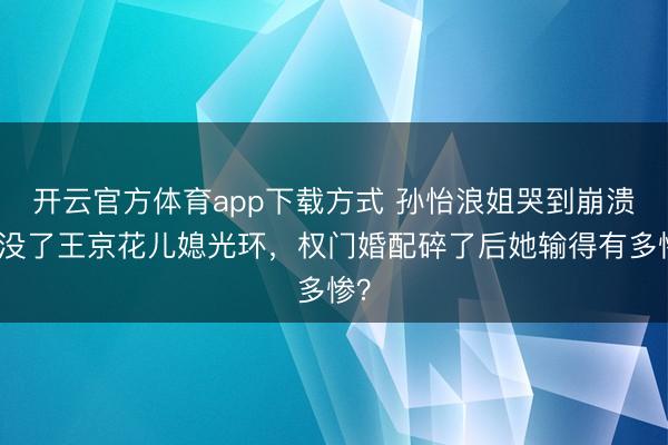 开云官方体育app下载方式 孙怡浪姐哭到崩溃！没了王京花儿媳光环，权门婚配碎了后她输得有多惨？