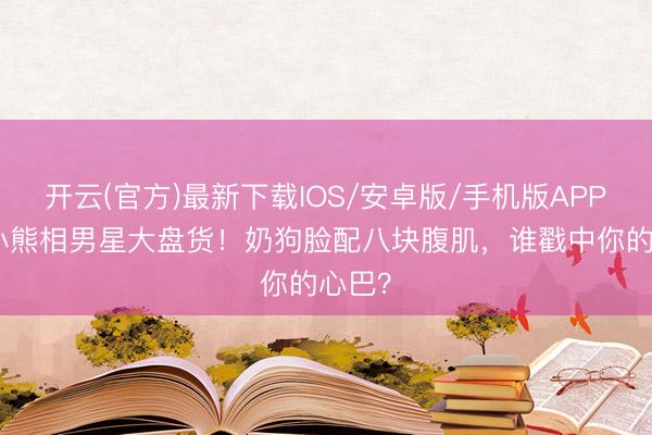 开云(官方)最新下载IOS/安卓版/手机版APP 9位小熊相男星大盘货！奶狗脸配八块腹肌，谁戳中你的心巴？