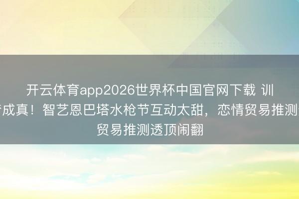 开云体育app2026世界杯中国官网下载 训诲欧巴梦成真!智艺恩巴塔水枪节互动太甜,恋情贸易推测透顶闹翻