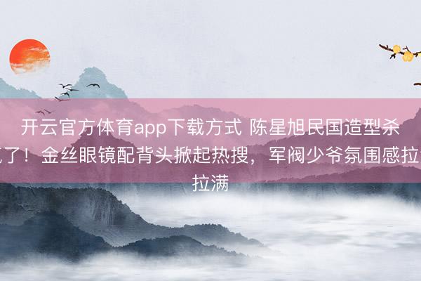 开云官方体育app下载方式 陈星旭民国造型杀疯了!金丝眼镜配背头掀起热搜,军阀少爷氛围感拉满