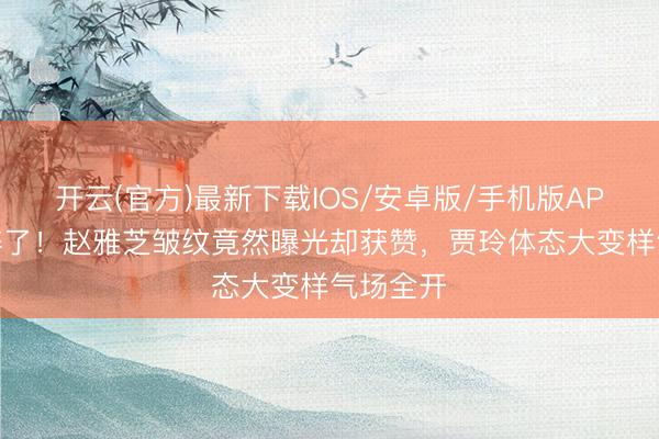 开云(官方)最新下载IOS/安卓版/手机版APP 滤镜碎了！赵雅芝皱纹竟然曝光却获赞，贾玲体态大变样气场全开