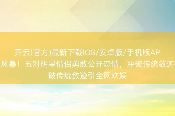 开云(官方)最新下载IOS/安卓版/手机版APP 韩娱粉色风暴！五对明星情侣勇敢公开恋情，冲破传统敛迹引全网欢娱