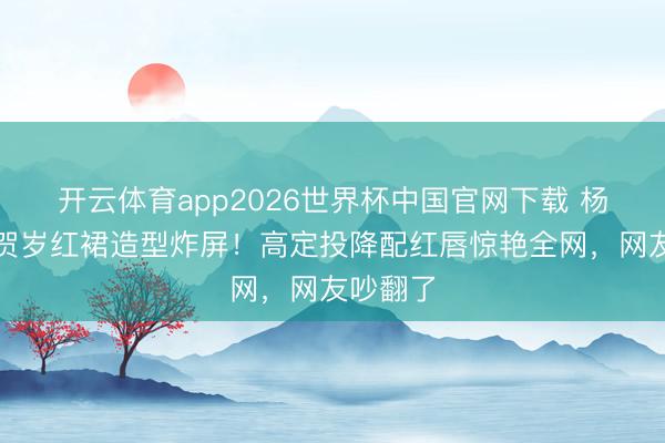 开云体育app2026世界杯中国官网下载 杨幂马年贺岁红裙造型炸屏！高定投降配红唇惊艳全网，网友吵翻了