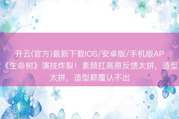 开云(官方)最新下载IOS/安卓版/手机版APP 杨紫胡歌《生命树》演技炸裂！素颜扛高原反馈太拼，造型颠覆认不出