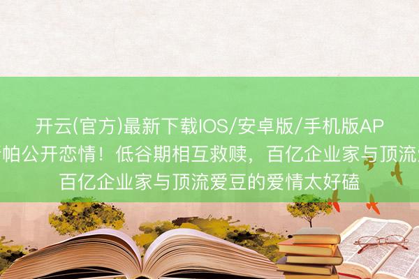 开云(官方)最新下载IOS/安卓版/手机版APP 韩星崔钟显卡斯帕公开恋情！低谷期相互救赎，百亿企业家与顶流爱豆的爱情太好磕