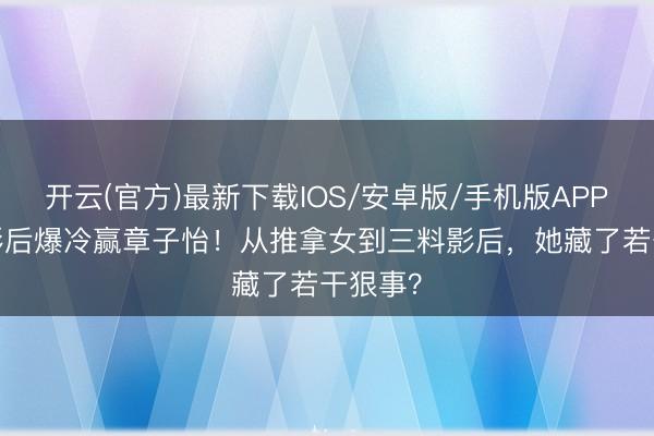开云(官方)最新下载IOS/安卓版/手机版APP 36岁影后爆冷赢章子怡！从推拿女到三料影后，她藏了若干狠事？