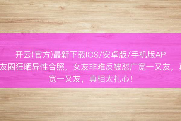 开云(官方)最新下载IOS/安卓版/手机版APP 男友一又友圈狂晒异性合照,女友非难反被怼广宽一又友,真相太扎心!