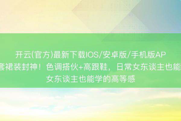 开云(官方)最新下载IOS/安卓版/手机版APP 辛芷蕾3套裙装封神！色调搭伙+高跟鞋，日常女东谈主也能学的高等感