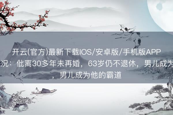 开云(官方)最新下载IOS/安卓版/手机版APP 史玉柱近况：仳离30多年未再婚，63岁仍不退休，男儿成为他的霸道
